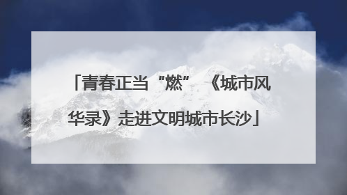 青春正当“燃” 《城市风华录》走进文明城市长沙