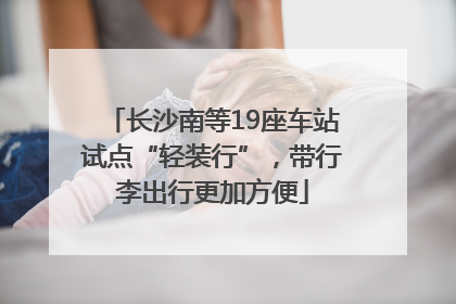 长沙南等19座车站试点“轻装行”，带行李出行更加方便