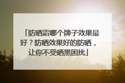 防晒霜哪个牌子效果最好？防晒效果好的防晒，让你不受晒黑困扰