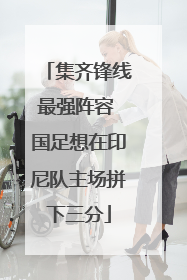 集齐锋线最强阵容 国足想在印尼队主场拼下三分