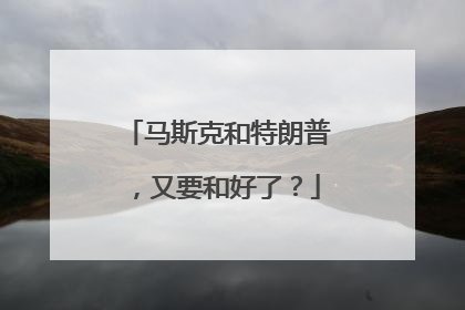 马斯克和特朗普，又要和好了？