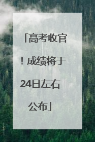 高考收官！成绩将于24日左右公布