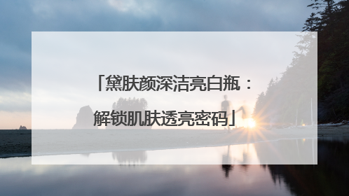 黛肤颜深洁亮白瓶：解锁肌肤透亮密码